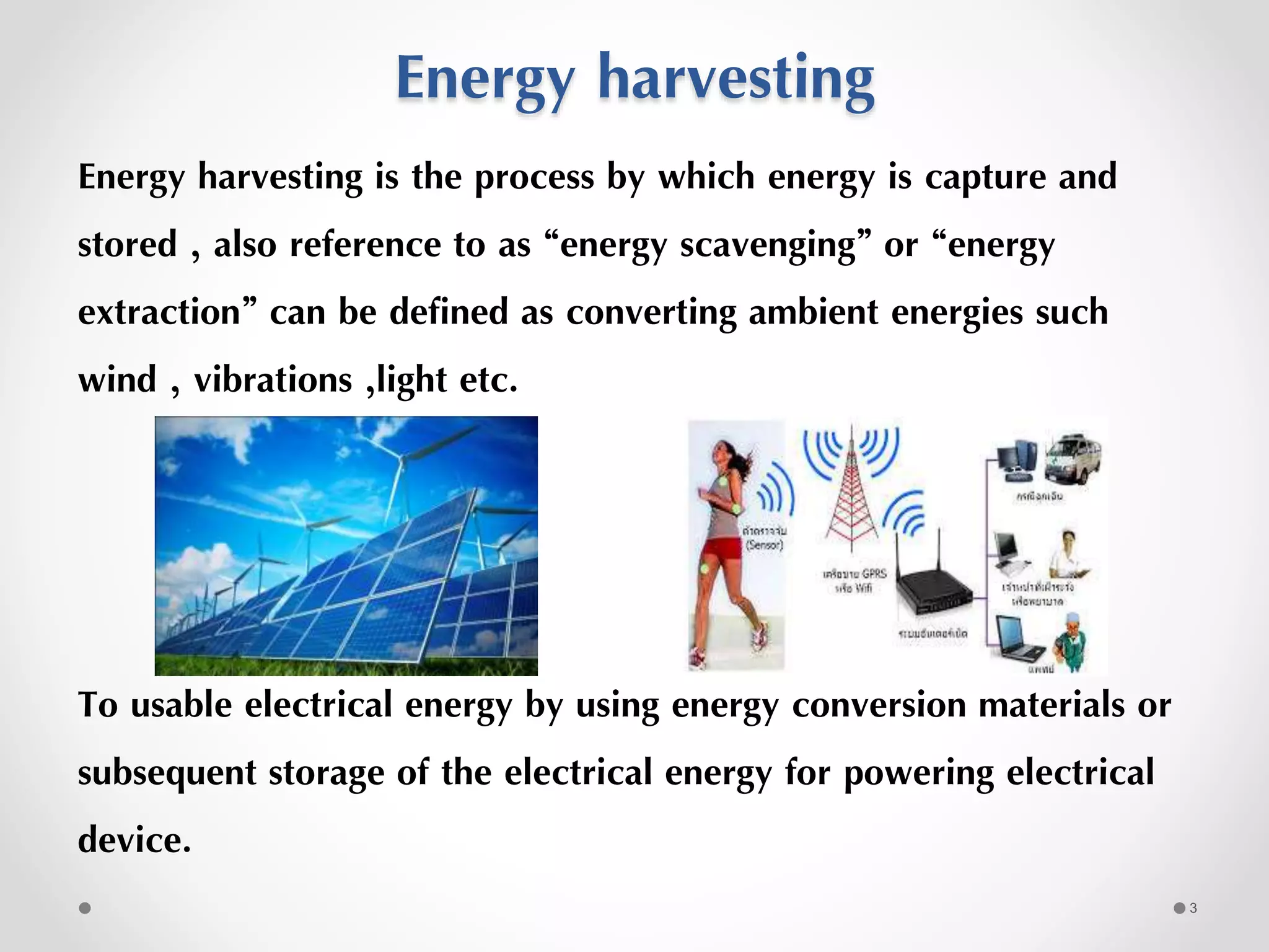 Energy harvesting
Energy harvesting is the process by which energy is capture and
stored , also reference to as “energy scavenging” or “energy
extraction” can be defined as converting ambient energies such
wind , vibrations ,light etc.
To usable electrical energy by using energy conversion materials or
subsequent storage of the electrical energy for powering electrical
device.
3
 