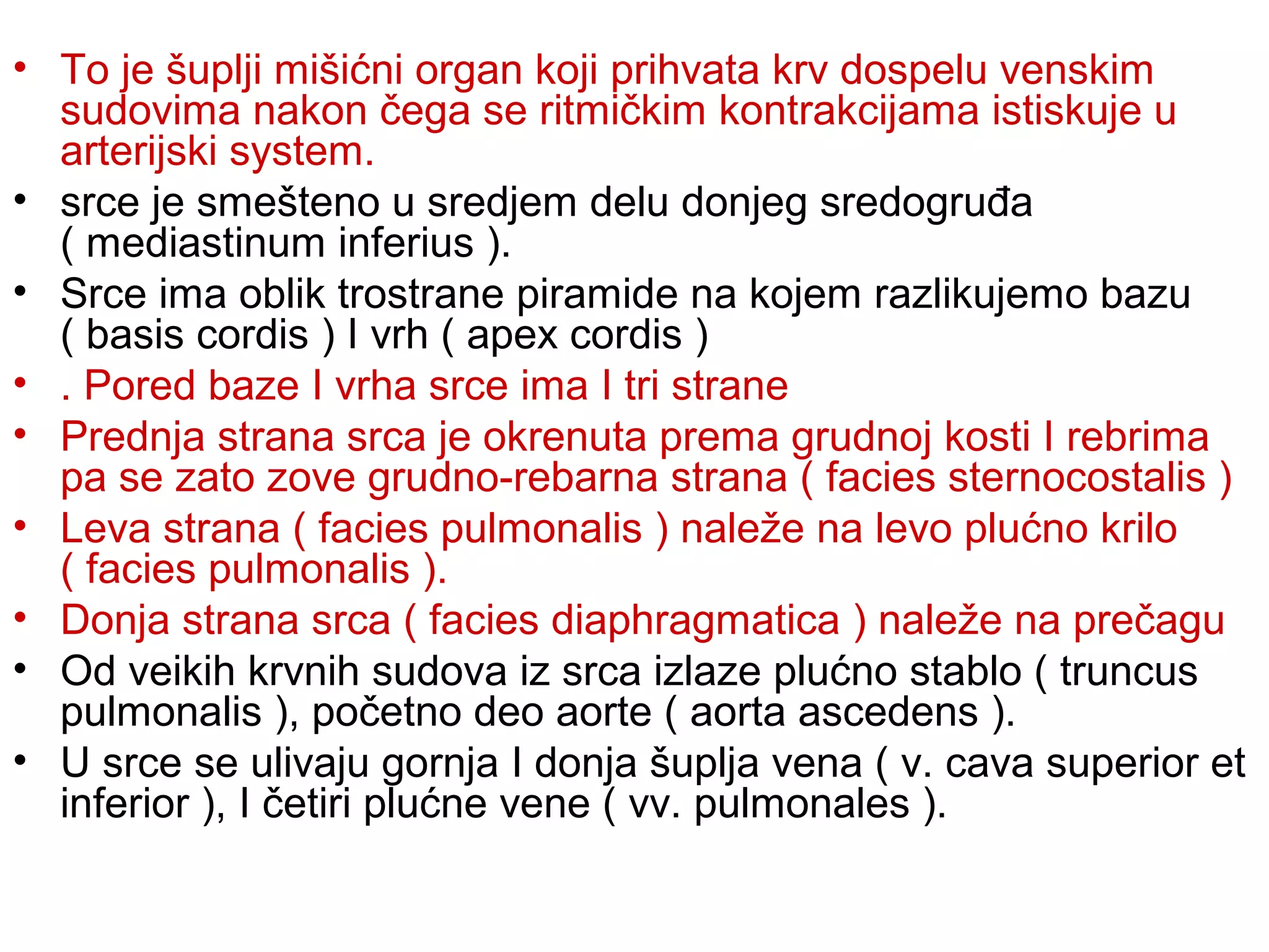 • To je šuplji mišićni organ koji prihvata krv dospelu venskim
sudovima nakon čega se ritmičkim kontrakcijama istiskuje u
arterijski system.
• srce je smešteno u sredjem delu donjeg sredogruđa
( mediastinum inferius ).
• Srce ima oblik trostrane piramide na kojem razlikujemo bazu
( basis cordis ) I vrh ( apex cordis )
• . Pored baze I vrha srce ima I tri strane
• Prednja strana srca je okrenuta prema grudnoj kosti I rebrima
pa se zato zove grudno-rebarna strana ( facies sternocostalis )
• Leva strana ( facies pulmonalis ) naleže na levo plućno krilo
( facies pulmonalis ).
• Donja strana srca ( facies diaphragmatica ) naleže na prečagu
• Od veikih krvnih sudova iz srca izlaze plućno stablo ( truncus
pulmonalis ), početno deo aorte ( aorta ascedens ).
• U srce se ulivaju gornja I donja šuplja vena ( v. cava superior et
inferior ), I četiri plućne vene ( vv. pulmonales ).
 
