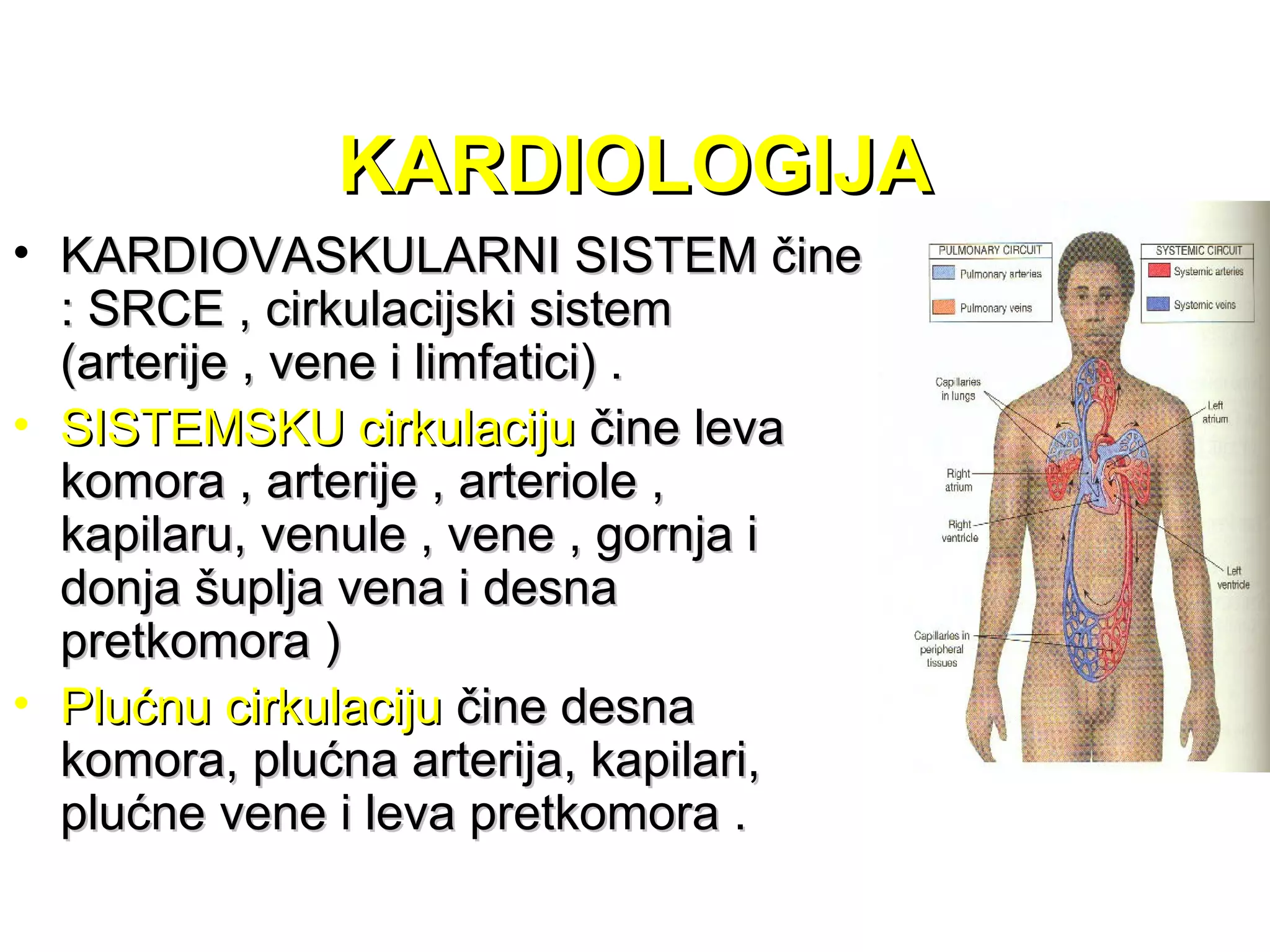 KARDIOLOGIJAKARDIOLOGIJA
• KARDIOVASKULARNI SISTEM čineKARDIOVASKULARNI SISTEM čine
: SRCE , cirkulacijski sistem: SRCE , cirkulacijski sistem
(arterije , vene i limfatici) .(arterije , vene i limfatici) .
• SISTEMSKU cirkulacijuSISTEMSKU cirkulaciju čine levačine leva
komora , arterije , arteriole ,komora , arterije , arteriole ,
kapilaru, venule , vene , gornja ikapilaru, venule , vene , gornja i
donja šuplja vena i desnadonja šuplja vena i desna
pretkomora )pretkomora )
• Plućnu cirkulacijuPlućnu cirkulaciju čine desnačine desna
komora, plućna arterija, kapilari,komora, plućna arterija, kapilari,
plućne vene i leva pretkomora .plućne vene i leva pretkomora .
 