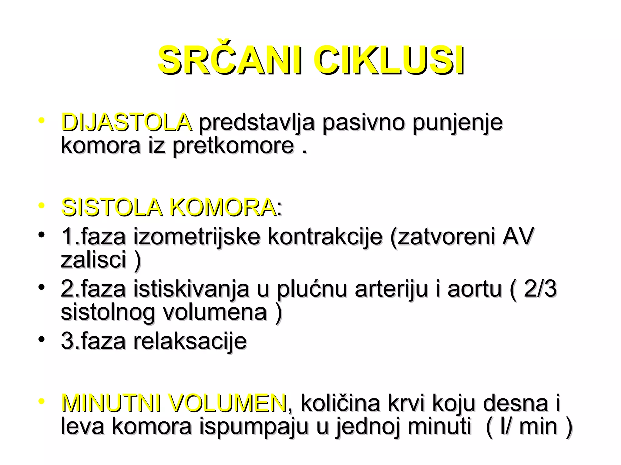 SRČANI CIKLUSISRČANI CIKLUSI
• DIJASTOLADIJASTOLA predstavlja pasivno punjenjepredstavlja pasivno punjenje
komora iz pretkomore .komora iz pretkomore .
• SISTOLA KOMORASISTOLA KOMORA::
• 1.faza izometrijske kontrakcije (zatvoreni AV1.faza izometrijske kontrakcije (zatvoreni AV
zalisci )zalisci )
• 2.faza istiskivanja u plućnu arteriju i aortu ( 2/32.faza istiskivanja u plućnu arteriju i aortu ( 2/3
sistolnog volumena )sistolnog volumena )
• 3.faza relaksacije3.faza relaksacije
• MINUTNI VOLUMENMINUTNI VOLUMEN, količina krvi koju desna i, količina krvi koju desna i
leva komora ispumpaju u jednoj minuti ( l/ min )leva komora ispumpaju u jednoj minuti ( l/ min )
 