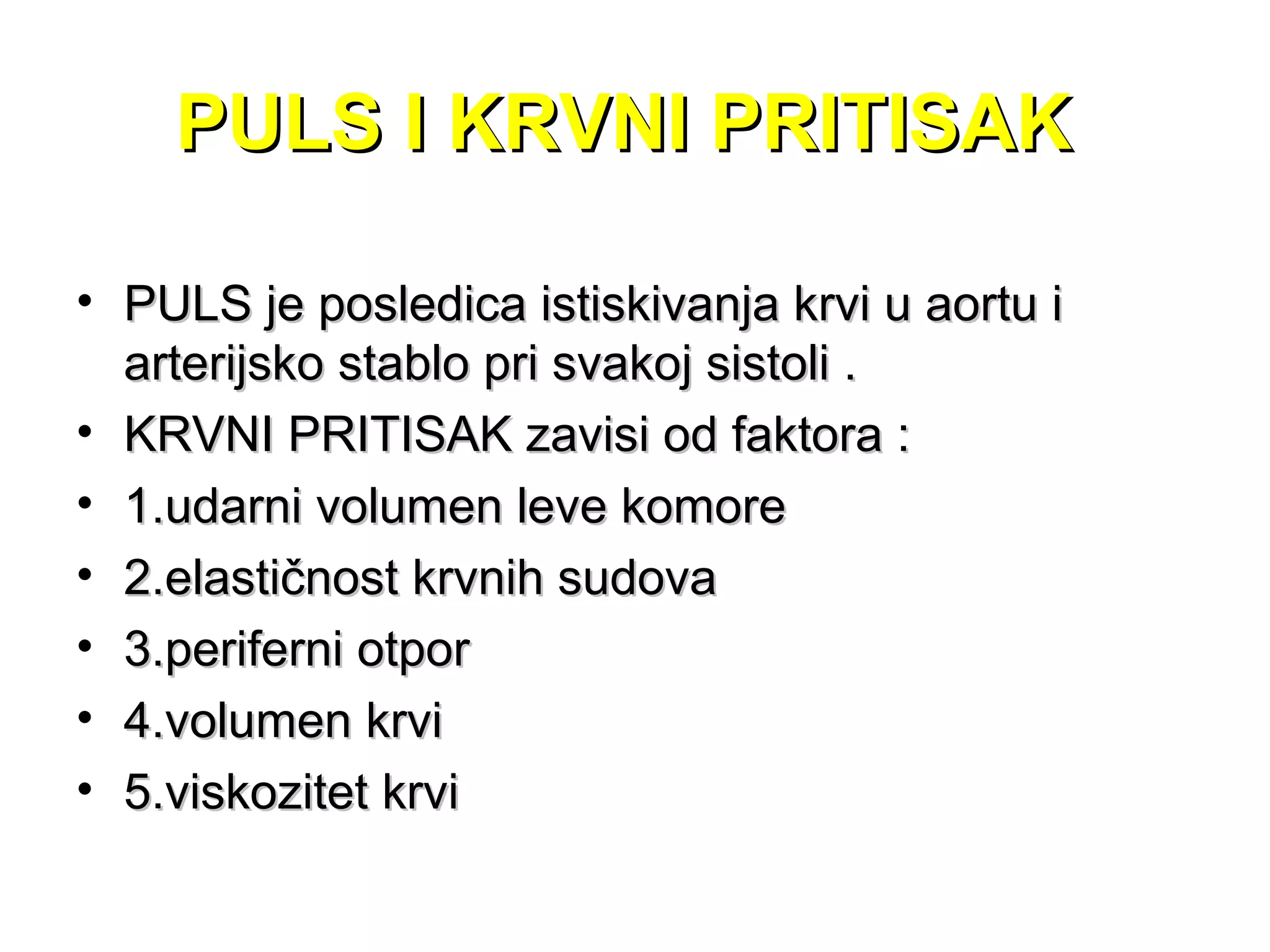 PULS I KRVNI PRITISAKPULS I KRVNI PRITISAK
• PULS je posledica istiskivanja krvi u aortu iPULS je posledica istiskivanja krvi u aortu i
arterijsko stablo pri svakoj sistoli .arterijsko stablo pri svakoj sistoli .
• KRVNI PRITISAK zavisi od faktora :KRVNI PRITISAK zavisi od faktora :
• 1.udarni volumen leve komore1.udarni volumen leve komore
• 2.elastičnost krvnih sudova2.elastičnost krvnih sudova
• 3.periferni otpor3.periferni otpor
• 4.volumen krvi4.volumen krvi
• 5.viskozitet krvi5.viskozitet krvi
 