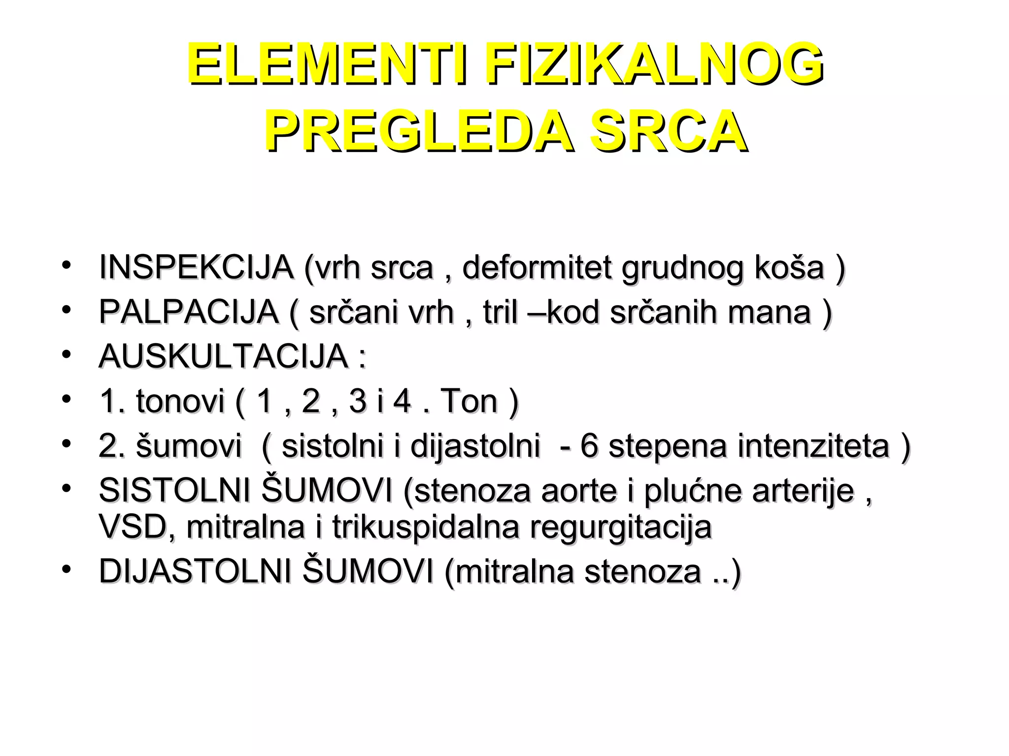 ELEMENTI FIZIKALNOGELEMENTI FIZIKALNOG
PREGLEDA SRCAPREGLEDA SRCA
• INSPEKCIJA (vrh srca , deformitet grudnog koša )INSPEKCIJA (vrh srca , deformitet grudnog koša )
• PALPACIJA ( srčani vrh , tril –kod srčanih mana )PALPACIJA ( srčani vrh , tril –kod srčanih mana )
• AUSKULTACIJA :AUSKULTACIJA :
• 1. tonovi ( 1 , 2 , 3 i 4 . Ton )1. tonovi ( 1 , 2 , 3 i 4 . Ton )
• 2. šumovi ( sistolni i dijastolni - 6 stepena intenziteta )2. šumovi ( sistolni i dijastolni - 6 stepena intenziteta )
• SISTOLNI ŠUMOVI (stenoza aorte i plućne arterije ,SISTOLNI ŠUMOVI (stenoza aorte i plućne arterije ,
VSD, mitralna i trikuspidalna regurgitacijaVSD, mitralna i trikuspidalna regurgitacija
• DIJASTOLNI ŠUMOVI (mitralna stenoza ..)DIJASTOLNI ŠUMOVI (mitralna stenoza ..)
 