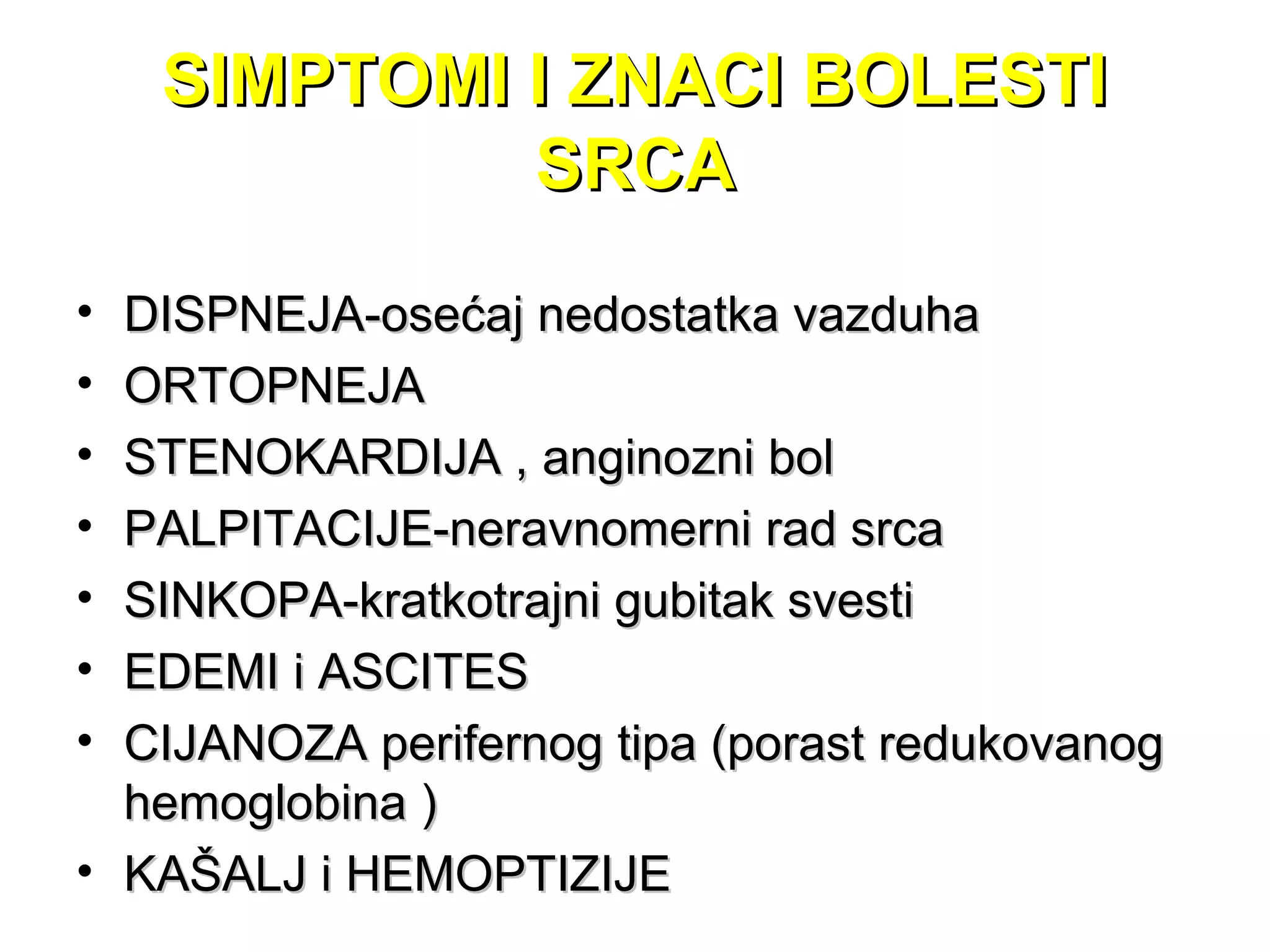SIMPTOMI I ZNACI BOLESTISIMPTOMI I ZNACI BOLESTI
SRCASRCA
• DISPNEJA-osećaj nedostatka vazduhaDISPNEJA-osećaj nedostatka vazduha
• ORTOPNEJAORTOPNEJA
• STENOKARDIJA , anginoSTENOKARDIJA , anginozni bolzni bol
• PALPITACIJE-neravnomerni rad srcaPALPITACIJE-neravnomerni rad srca
• SINKOPA-kratkotrajni gubitak svestiSINKOPA-kratkotrajni gubitak svesti
• EDEMI i ASCITESEDEMI i ASCITES
• CIJANOZA perifernog tipa (porast redukovanogCIJANOZA perifernog tipa (porast redukovanog
hemoglobina )hemoglobina )
• KAŠALJ i HEMOPTIZIJEKAŠALJ i HEMOPTIZIJE
 