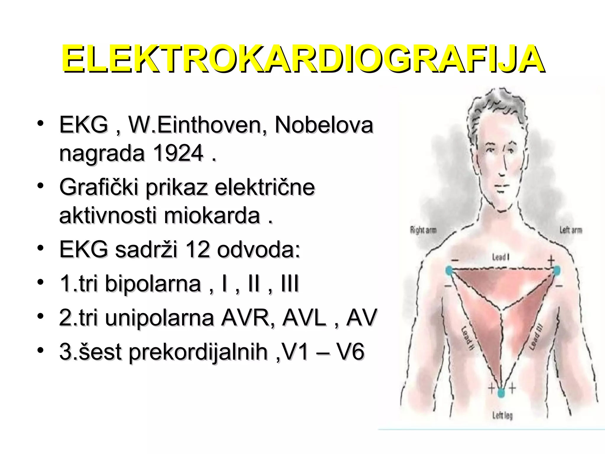 ELEKTROKARDIOGRAFIJAELEKTROKARDIOGRAFIJA
• EKG , W.Einthoven, NobelovaEKG , W.Einthoven, Nobelova
nagrada 1924 .nagrada 1924 .
• Grafički prikaz električneGrafički prikaz električne
aktivnosti miokarda .aktivnosti miokarda .
• EKG sadrži 12 odvoda:EKG sadrži 12 odvoda:
• 1.tri bipolarna , I , II , III1.tri bipolarna , I , II , III
• 2.tri unipolarna AVR, AVL , AVF2.tri unipolarna AVR, AVL , AVF
• 3.šest prekordijalnih ,V1 – V63.šest prekordijalnih ,V1 – V6
 
