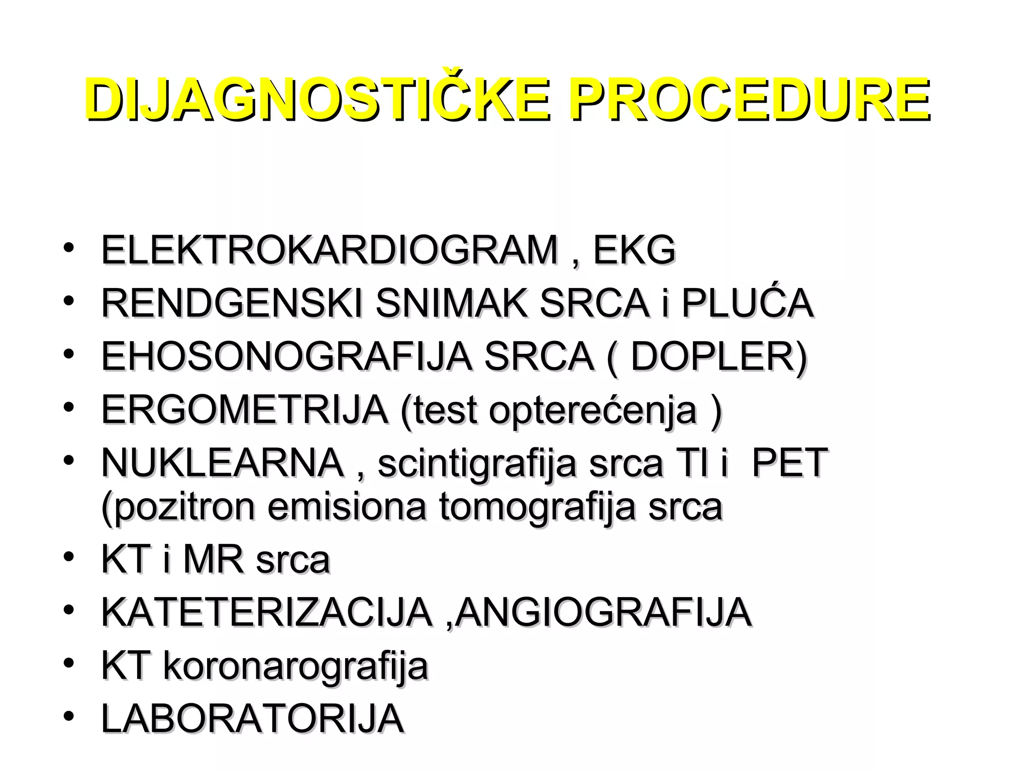 DIJAGNOSTIČKE PROCEDUREDIJAGNOSTIČKE PROCEDURE
• ELEKTROKARDIOGRAM , EKGELEKTROKARDIOGRAM , EKG
• RENDGENSKI SNIMAK SRCA i PLUĆARENDGENSKI SNIMAK SRCA i PLUĆA
• EHOSONOGRAFIJA SRCA ( DOPLER)EHOSONOGRAFIJA SRCA ( DOPLER)
• ERGOMETRIJA (test opterećenja )ERGOMETRIJA (test opterećenja )
• NUKLEARNA , scintigrafija srca Tl i PETNUKLEARNA , scintigrafija srca Tl i PET
(pozitron emisiona tomografija srca(pozitron emisiona tomografija srca
• KT i MR srcaKT i MR srca
• KATETERIZACIJA ,ANGIOGRAFIJAKATETERIZACIJA ,ANGIOGRAFIJA
• KT koronarografijaKT koronarografija
• LABORATORIJALABORATORIJA
 