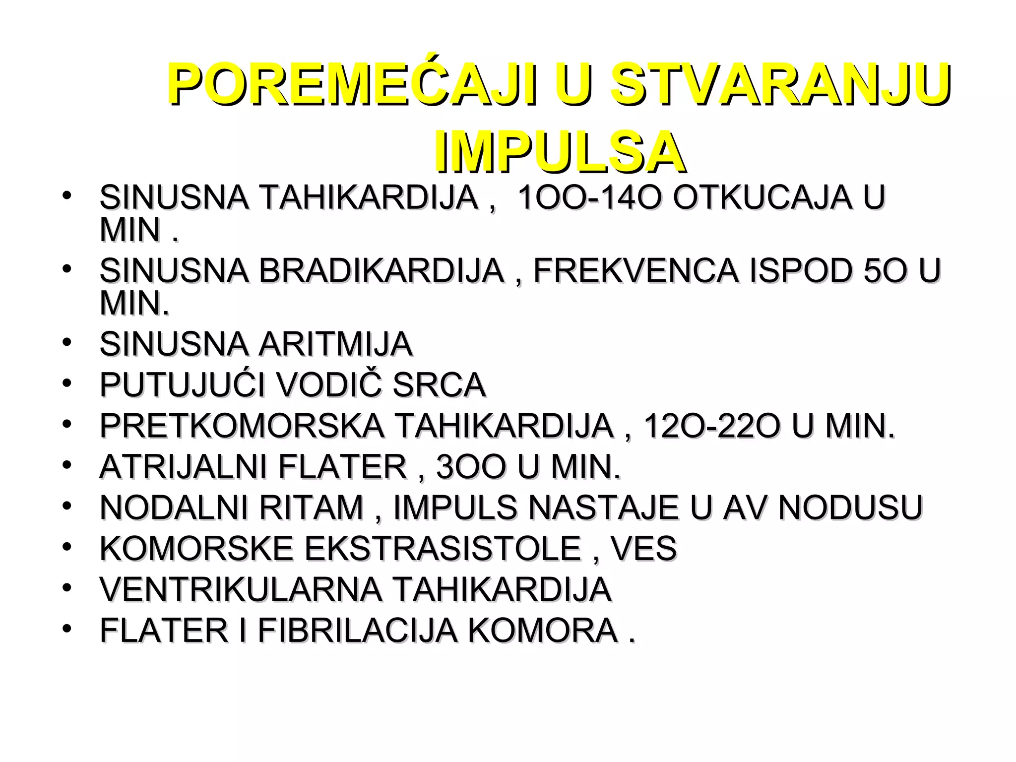 POREMEĆAJI U STVARANJUPOREMEĆAJI U STVARANJU
IMPULSAIMPULSA
• SINUSNA TAHIKARDIJA , 1OO-14O OTKUCAJA USINUSNA TAHIKARDIJA , 1OO-14O OTKUCAJA U
MIN .MIN .
• SINUSNA BRADIKARDIJA , FREKVENCA ISPOD 5O USINUSNA BRADIKARDIJA , FREKVENCA ISPOD 5O U
MIN.MIN.
• SINUSNA ARITMIJASINUSNA ARITMIJA
• PUTUJUĆI VODIČ SRCAPUTUJUĆI VODIČ SRCA
• PRETKOMORSKA TAHIKARDIJA , 12O-22O U MIN.PRETKOMORSKA TAHIKARDIJA , 12O-22O U MIN.
• ATRIJALNI FLATER , 3OO U MIN.ATRIJALNI FLATER , 3OO U MIN.
• NODALNI RITAM , IMPULS NASTAJE U AV NODUSUNODALNI RITAM , IMPULS NASTAJE U AV NODUSU
• KOMORSKE EKSTRASISTOLE , VESKOMORSKE EKSTRASISTOLE , VES
• VENTRIKULARNA TAHIKARDIJAVENTRIKULARNA TAHIKARDIJA
• FLATER I FIBRILACIJA KOMORA .FLATER I FIBRILACIJA KOMORA .
 