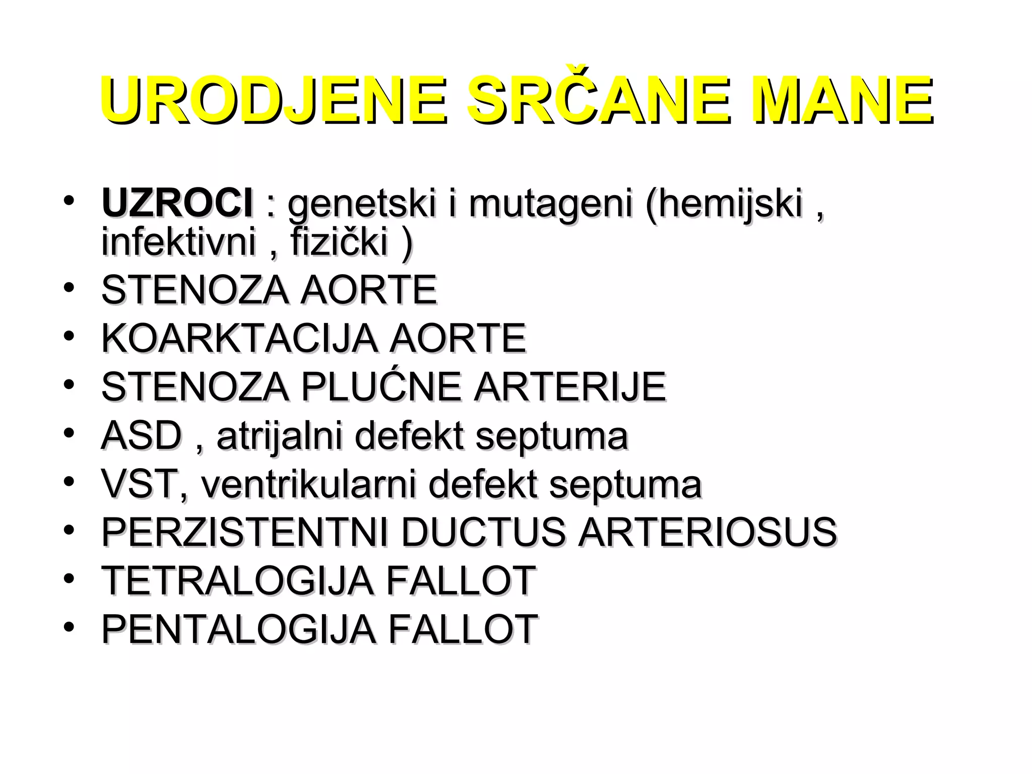 URODJENE SRČANE MANEURODJENE SRČANE MANE
• UZROCIUZROCI : genetski i mutageni (hemijski ,: genetski i mutageni (hemijski ,
infektivni , fizički )infektivni , fizički )
• STENOZA AORTESTENOZA AORTE
• KOARKTACIJA AORTEKOARKTACIJA AORTE
• STENOZA PLUĆNE ARTERIJESTENOZA PLUĆNE ARTERIJE
• ASD , atrijalni defekt septumaASD , atrijalni defekt septuma
• VST, ventrikularni defekt septumaVST, ventrikularni defekt septuma
• PERZISTENTNI DUCTUS ARTERIOSUSPERZISTENTNI DUCTUS ARTERIOSUS
• TETRALOGIJA FALLOTTETRALOGIJA FALLOT
• PENTALOGIJA FALLOTPENTALOGIJA FALLOT
 