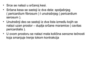 • Srce se nalazi u srčanoj kesi.
• Srčana kesa se sastoji iz dva dela: spoljašnjeg
( pericardium fibrosum ) I unutrašnjeg ( pericardium
serosum ).
• Unutrašnji deo se sastoji iz dva lista između kojih se
nalazi uzan prostor – duplja srčane maramice ( cavitas
pericardialis ).
• U ovom prostoru se nalazi mala količina serozne tečnosti
koja smanjuje trenje tokom kontrakcija
 