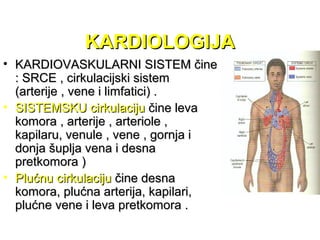 KARDIOLOGIJAKARDIOLOGIJA
• KARDIOVASKULARNI SISTEM čineKARDIOVASKULARNI SISTEM čine
: SRCE , cirkulacijski sistem: SRCE , cirkulacijski sistem
(arterije , vene i limfatici) .(arterije , vene i limfatici) .
• SISTEMSKU cirkulacijuSISTEMSKU cirkulaciju čine levačine leva
komora , arterije , arteriole ,komora , arterije , arteriole ,
kapilaru, venule , vene , gornja ikapilaru, venule , vene , gornja i
donja šuplja vena i desnadonja šuplja vena i desna
pretkomora )pretkomora )
• Plućnu cirkulacijuPlućnu cirkulaciju čine desnačine desna
komora, plućna arterija, kapilari,komora, plućna arterija, kapilari,
plućne vene i leva pretkomora .plućne vene i leva pretkomora .
 