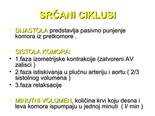 SRČANI CIKLUSISRČANI CIKLUSI
• DIJASTOLADIJASTOLA predstavlja pasivno punjenjepredstavlja pasivno punjenje
komora iz pretkomore .komora iz pretkomore .
• SISTOLA KOMORASISTOLA KOMORA::
• 1.faza izometrijske kontrakcije (zatvoreni AV1.faza izometrijske kontrakcije (zatvoreni AV
zalisci )zalisci )
• 2.faza istiskivanja u plućnu arteriju i aortu ( 2/32.faza istiskivanja u plućnu arteriju i aortu ( 2/3
sistolnog volumena )sistolnog volumena )
• 3.faza relaksacije3.faza relaksacije
• MINUTNI VOLUMENMINUTNI VOLUMEN, količina krvi koju desna i, količina krvi koju desna i
leva komora ispumpaju u jednoj minuti ( l/ min )leva komora ispumpaju u jednoj minuti ( l/ min )
 