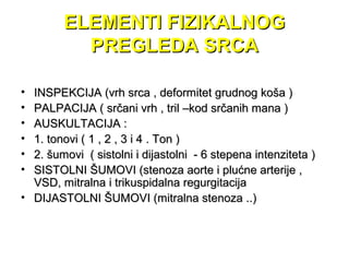 ELEMENTI FIZIKALNOGELEMENTI FIZIKALNOG
PREGLEDA SRCAPREGLEDA SRCA
• INSPEKCIJA (vrh srca , deformitet grudnog koša )INSPEKCIJA (vrh srca , deformitet grudnog koša )
• PALPACIJA ( srčani vrh , tril –kod srčanih mana )PALPACIJA ( srčani vrh , tril –kod srčanih mana )
• AUSKULTACIJA :AUSKULTACIJA :
• 1. tonovi ( 1 , 2 , 3 i 4 . Ton )1. tonovi ( 1 , 2 , 3 i 4 . Ton )
• 2. šumovi ( sistolni i dijastolni - 6 stepena intenziteta )2. šumovi ( sistolni i dijastolni - 6 stepena intenziteta )
• SISTOLNI ŠUMOVI (stenoza aorte i plućne arterije ,SISTOLNI ŠUMOVI (stenoza aorte i plućne arterije ,
VSD, mitralna i trikuspidalna regurgitacijaVSD, mitralna i trikuspidalna regurgitacija
• DIJASTOLNI ŠUMOVI (mitralna stenoza ..)DIJASTOLNI ŠUMOVI (mitralna stenoza ..)
 
