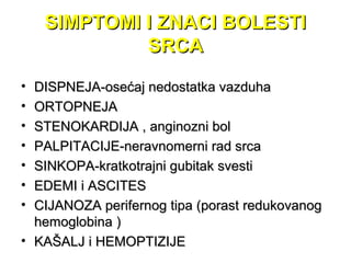SIMPTOMI I ZNACI BOLESTISIMPTOMI I ZNACI BOLESTI
SRCASRCA
• DISPNEJA-osećaj nedostatka vazduhaDISPNEJA-osećaj nedostatka vazduha
• ORTOPNEJAORTOPNEJA
• STENOKARDIJA , anginoSTENOKARDIJA , anginozni bolzni bol
• PALPITACIJE-neravnomerni rad srcaPALPITACIJE-neravnomerni rad srca
• SINKOPA-kratkotrajni gubitak svestiSINKOPA-kratkotrajni gubitak svesti
• EDEMI i ASCITESEDEMI i ASCITES
• CIJANOZA perifernog tipa (porast redukovanogCIJANOZA perifernog tipa (porast redukovanog
hemoglobina )hemoglobina )
• KAŠALJ i HEMOPTIZIJEKAŠALJ i HEMOPTIZIJE
 