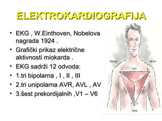 ELEKTROKARDIOGRAFIJAELEKTROKARDIOGRAFIJA
• EKG , W.Einthoven, NobelovaEKG , W.Einthoven, Nobelova
nagrada 1924 .nagrada 1924 .
• Grafički prikaz električneGrafički prikaz električne
aktivnosti miokarda .aktivnosti miokarda .
• EKG sadrži 12 odvoda:EKG sadrži 12 odvoda:
• 1.tri bipolarna , I , II , III1.tri bipolarna , I , II , III
• 2.tri unipolarna AVR, AVL , AVF2.tri unipolarna AVR, AVL , AVF
• 3.šest prekordijalnih ,V1 – V63.šest prekordijalnih ,V1 – V6
 
