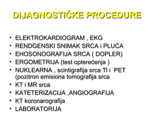 DIJAGNOSTIČKE PROCEDUREDIJAGNOSTIČKE PROCEDURE
• ELEKTROKARDIOGRAM , EKGELEKTROKARDIOGRAM , EKG
• RENDGENSKI SNIMAK SRCA i PLUĆARENDGENSKI SNIMAK SRCA i PLUĆA
• EHOSONOGRAFIJA SRCA ( DOPLER)EHOSONOGRAFIJA SRCA ( DOPLER)
• ERGOMETRIJA (test opterećenja )ERGOMETRIJA (test opterećenja )
• NUKLEARNA , scintigrafija srca Tl i PETNUKLEARNA , scintigrafija srca Tl i PET
(pozitron emisiona tomografija srca(pozitron emisiona tomografija srca
• KT i MR srcaKT i MR srca
• KATETERIZACIJA ,ANGIOGRAFIJAKATETERIZACIJA ,ANGIOGRAFIJA
• KT koronarografijaKT koronarografija
• LABORATORIJALABORATORIJA
 