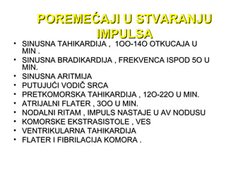 POREMEĆAJI U STVARANJUPOREMEĆAJI U STVARANJU
IMPULSAIMPULSA
• SINUSNA TAHIKARDIJA , 1OO-14O OTKUCAJA USINUSNA TAHIKARDIJA , 1OO-14O OTKUCAJA U
MIN .MIN .
• SINUSNA BRADIKARDIJA , FREKVENCA ISPOD 5O USINUSNA BRADIKARDIJA , FREKVENCA ISPOD 5O U
MIN.MIN.
• SINUSNA ARITMIJASINUSNA ARITMIJA
• PUTUJUĆI VODIČ SRCAPUTUJUĆI VODIČ SRCA
• PRETKOMORSKA TAHIKARDIJA , 12O-22O U MIN.PRETKOMORSKA TAHIKARDIJA , 12O-22O U MIN.
• ATRIJALNI FLATER , 3OO U MIN.ATRIJALNI FLATER , 3OO U MIN.
• NODALNI RITAM , IMPULS NASTAJE U AV NODUSUNODALNI RITAM , IMPULS NASTAJE U AV NODUSU
• KOMORSKE EKSTRASISTOLE , VESKOMORSKE EKSTRASISTOLE , VES
• VENTRIKULARNA TAHIKARDIJAVENTRIKULARNA TAHIKARDIJA
• FLATER I FIBRILACIJA KOMORA .FLATER I FIBRILACIJA KOMORA .
 