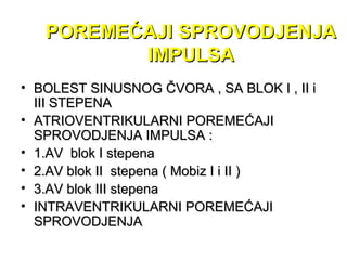 POREMEĆAJI SPROVODJENJAPOREMEĆAJI SPROVODJENJA
IMPULSAIMPULSA
• BOLEST SINUSNOG ČVORA , SA BLOK I , II iBOLEST SINUSNOG ČVORA , SA BLOK I , II i
III STEPENAIII STEPENA
• ATRIOVENTRIKULARNI POREMEĆAJIATRIOVENTRIKULARNI POREMEĆAJI
SPROVODJENJA IMPULSA :SPROVODJENJA IMPULSA :
• 1.AV blok I stepena1.AV blok I stepena
• 2.AV blok II stepena ( Mobiz I i II )2.AV blok II stepena ( Mobiz I i II )
• 3.AV blok III stepena3.AV blok III stepena
• INTRAVENTRIKULARNI POREMEĆAJIINTRAVENTRIKULARNI POREMEĆAJI
SPROVODJENJASPROVODJENJA
 