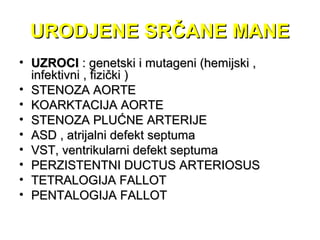 URODJENE SRČANE MANEURODJENE SRČANE MANE
• UZROCIUZROCI : genetski i mutageni (hemijski ,: genetski i mutageni (hemijski ,
infektivni , fizički )infektivni , fizički )
• STENOZA AORTESTENOZA AORTE
• KOARKTACIJA AORTEKOARKTACIJA AORTE
• STENOZA PLUĆNE ARTERIJESTENOZA PLUĆNE ARTERIJE
• ASD , atrijalni defekt septumaASD , atrijalni defekt septuma
• VST, ventrikularni defekt septumaVST, ventrikularni defekt septuma
• PERZISTENTNI DUCTUS ARTERIOSUSPERZISTENTNI DUCTUS ARTERIOSUS
• TETRALOGIJA FALLOTTETRALOGIJA FALLOT
• PENTALOGIJA FALLOTPENTALOGIJA FALLOT
 