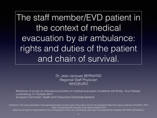 The staff member/EVD patient in
the context of medical
evacuation by air ambulance:
rights and duties of the patient
and chain of survival.
Dr. Jean-Jacques BERNATAS
Regional Staff Physician
WHO/EURO
Workshop of private air ambulance providers on medical evacuation of patients with Ebola virus Disease,
Luxembourg, 01 October 2014
European Commision, Health and Consumers Directorate-General
1
"Disclaimer: The views expressed in this paper/presentation are the views of the author and do not necessarily reflect the views or policies of the WHO. WHO
does not guarantee the accuracy of the data included in this
paper and accepts no responsibility for any consequence of their use. Terminology used may not necessarily be consistent with WHO official terms."
 