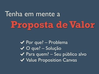 Tenha em mente a
Proposta de Valor
Por que? – Problema
  O que? – Solução
  Para quem? – Seu público alvo
  Value Proposition Canvas
 