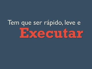 Tem que ser rápido, leve e
Executar
 
