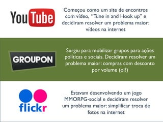 “O clube de assinatura
para coloristas”
Começou como um site de encontros
com vídeo, “Tune in and Hook up” e
decidiram resolver um problema maior:
vídeos na internet
Estavam desenvolvendo um jogo
MMORPG-social e decidiram resolver
um problema maior: simplificar troca de
fotos na internet
Surgiu para mobilizar grupos para ações
políticas e sociais. Decidiram resolver um
problema maior: compras com desconto
por volume (oi?)
 