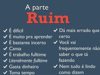 A parte
Ruim
É difícil
É muito pra aprender
É bastante incerto
Cansa
É trabalho fulltime
Literalmente fulltime
Gasta dinheiro
Toma tempo
Dá mais errado que
certo
Você vai
frequentemente não
saber o que tá
fazendo
Nem tudo é lindo
como dizem
 