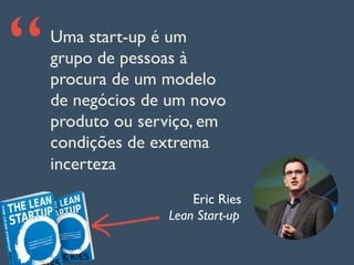 Uma start-up é um
grupo de pessoas à
procura de um modelo
de negócios de um novo
produto ou serviço, em
condições de extrema
incerteza
“
Eric Ries
Lean Start-up
 