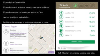 Tú puedo ir al Casa Batillό.
Tú puedo usar el autobus, metro y tren para ir al Casa.
Tú puedo comprar un boleto por entrar la Casa.
La Casa es abierto todo el año.
Es abierto de nueve en la mañana a nueve en la tarde.
Es $ 23 dόlars en américa segúe a otro sitio.
 