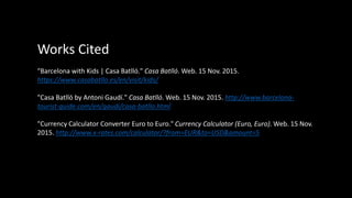 Works Cited
"Barcelona with Kids | Casa Batlló." Casa Batlló. Web. 15 Nov. 2015.
https://www.casabatllo.es/en/visit/kids/
"Casa Batlló by Antoni Gaudí." Casa Batlló. Web. 15 Nov. 2015. http://www.barcelona-
tourist-guide.com/en/gaudi/casa-batllo.html
"Currency Calculator Converter Euro to Euro." Currency Calculator (Euro, Euro). Web. 15 Nov.
2015. http://www.x-rates.com/calculator/?from=EUR&to=USD&amount=5
 