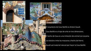Casa Batillό
-Threecrosses
El arquitecto de Casa Batillό es Antoni Gaudí.
Casa Batillό es el tipo de arte en tres dimensions.
El techo de Casa es una imitaciόn de animal con escama.
Los balcόns imita las mascaras y hecho de hierro.
Gaudí usé material natural por hacer la Casa Batillό.
 