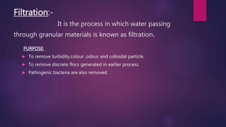 Filtration:-
It is the process in which water passing
through granular materials is known as filtration.
PURPOSE:
 To remove turbidity,colour ,odour and colloidal particle.
 To remove discrete flocs generated in earlier process.
 Pathogenic bacteria are also removed.
 
