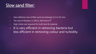 Slow sand filter:
1. Here effective size of filter sand are between 0.2 to 0.4 mm.
2. The rate of filtration is 100 to 200 lit/hr/m2
3. High initial cost required for both land & material.
4. It is very efficient in removing bacteria but
less efficient in removing colour and turbidity.
 