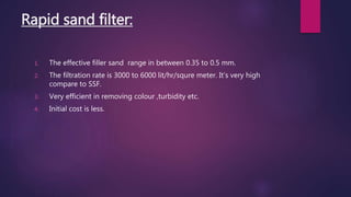 Rapid sand filter:
1. The effective filler sand range in between 0.35 to 0.5 mm.
2. The filtration rate is 3000 to 6000 lit/hr/squre meter. It’s very high
compare to SSF.
3. Very efficient in removing colour ,turbidity etc.
4. Initial cost is less.
 