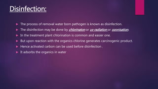 Disinfection:
 The process of removal water born pathogen is known as disinfection.
 The disinfection may be done by chlorinaton or uv radiation or ozonisation.
 In the treatment plant chlorination is common and easier one.
 But upon reaction with the organics chlorine generates carcinogenic product.
 Hence activated carbon can be used before disinfection .
 It adsorbs the organics in water
 
