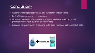 Conclusion-
 Water treatment process consists of a number of unit processes.
 Each of these process is very important.
 Nowadays a number of advanced techniques has been developed in unit
processes which have not been discussed here.
 Above all the preservation of drinking water is as important as treatment of water.
 