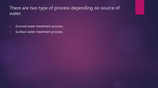 There are two type of process depending on source of
water.
1. Ground water treatment process.
2. Surface water treatment process.
 