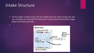 Intake Structure
 At first water is drawn from river by intake structure. Here screen bar and
grit chamber are provided for removal of coarse particle like plastic bags,
paper and heavy particles.

 