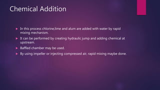 Chemical Addition
 In this process chlorine,lime and alum are added with water by rapid
mixing mechanism.
 It can be performed by creating hydraulic jump and adding chemical at
upstream.
 Baffled chamber may be used.
 By using impeller or injecting compressed air, rapid mixing maybe done.
 