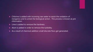 Chlorine is added with incoming raw water to assist the oxidation of
inorganics and to arrest the biological action . This process is known as pre
chlorination.
 Lime is added to remove the hardness.
 Alum is added in order to remove the turbidity.
 As a result of chemical addition small discrete flocs get generated.
 