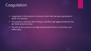 Coagulation
 Coagulation is the process of removal o flocs that has been generated in
earlier unit process.
 This process is done by slow mixing so that flocs get agglomareted by Van
der Walls attractive force.
 The aim of this process is to large and densify the flocs so that flocs can
settle easily
 