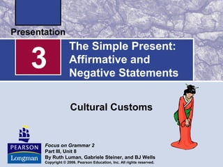 The Simple Present:
Affirmative and
Negative Statements
Cultural Customs
3
Focus on Grammar 2
Part III, Unit 8
By Ruth Luman, Gabriele Steiner, and BJ Wells
Copyright © 2006. Pearson Education, Inc. All rights reserved.
 