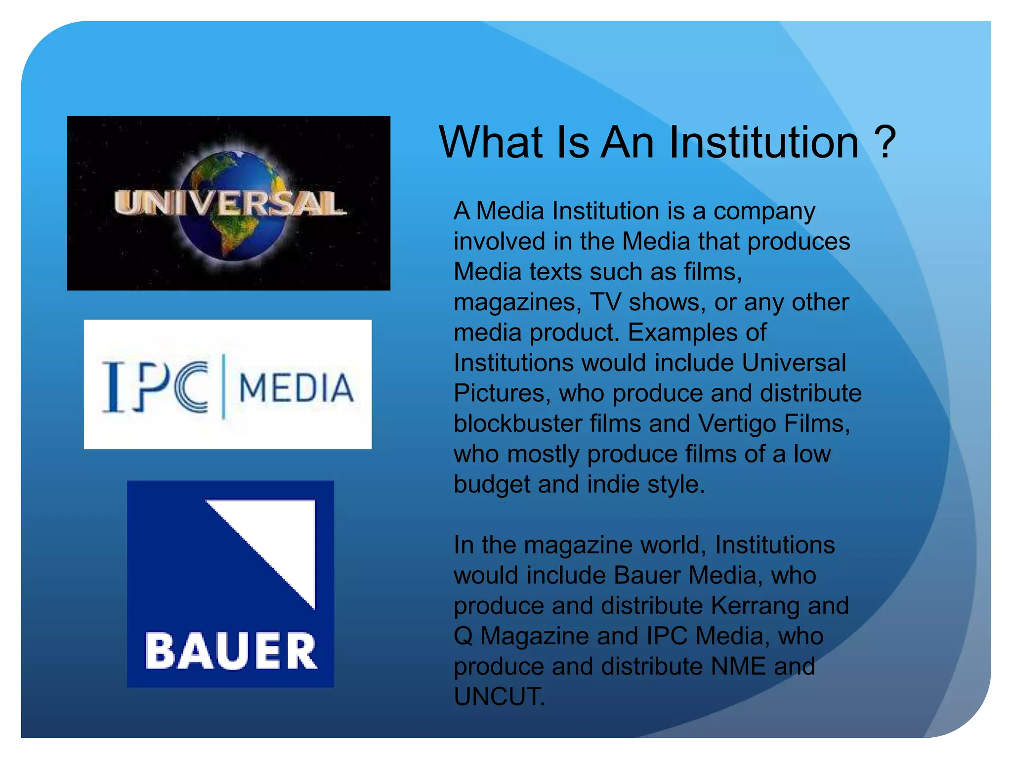What Is An Institution ?
A Media Institution is a company
involved in the Media that produces
Media texts such as films,
magazines, TV shows, or any other
media product. Examples of
Institutions would include Universal
Pictures, who produce and distribute
blockbuster films and Vertigo Films,
who mostly produce films of a low
budget and indie style.
In the magazine world, Institutions
would include Bauer Media, who
produce and distribute Kerrang and
Q Magazine and IPC Media, who
produce and distribute NME and
UNCUT.
 