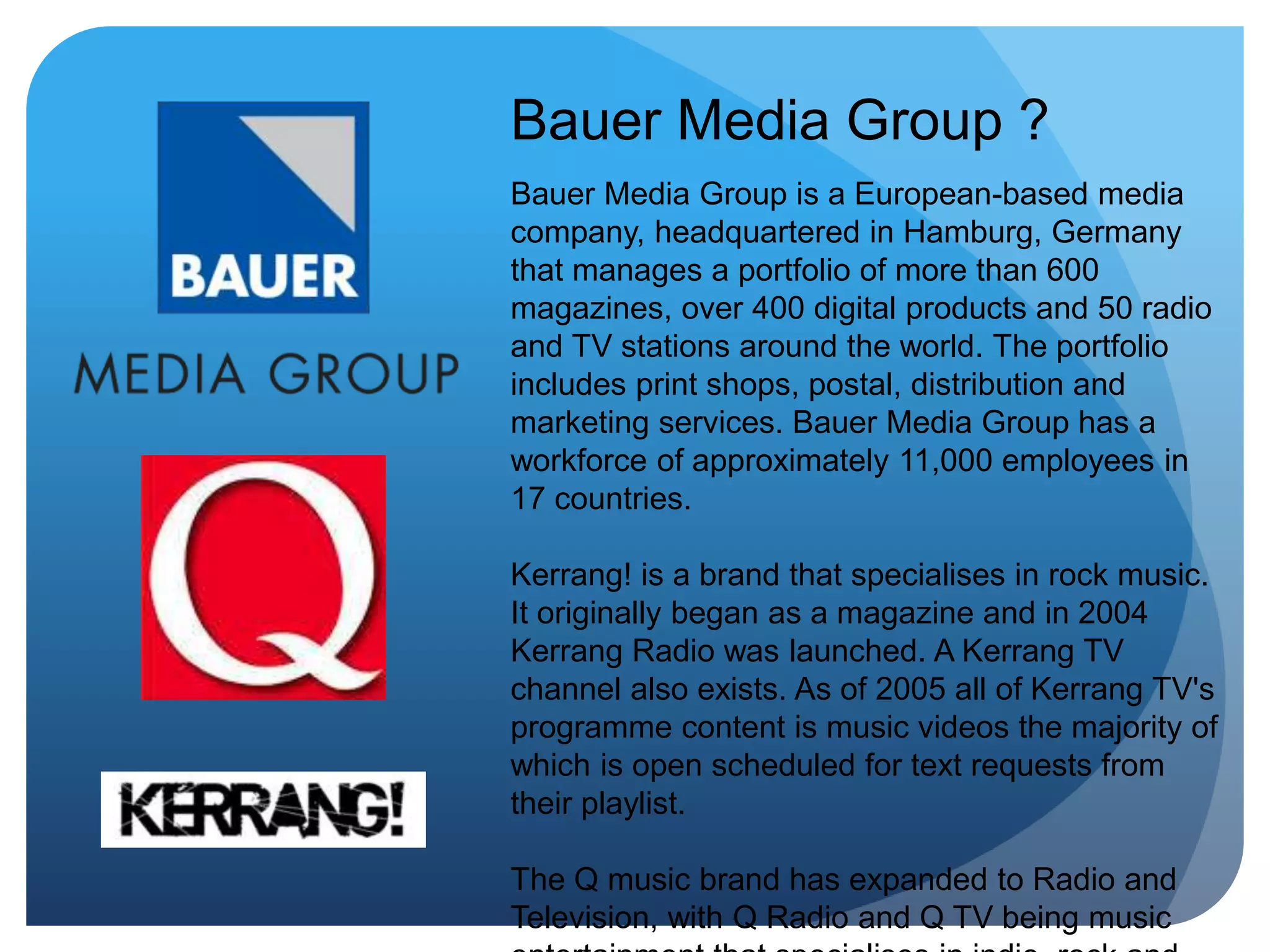 Bauer Media Group ?
Bauer Media Group is a European-based media
company, headquartered in Hamburg, Germany
that manages a portfolio of more than 600
magazines, over 400 digital products and 50 radio
and TV stations around the world. The portfolio
includes print shops, postal, distribution and
marketing services. Bauer Media Group has a
workforce of approximately 11,000 employees in
17 countries.
Kerrang! is a brand that specialises in rock music.
It originally began as a magazine and in 2004
Kerrang Radio was launched. A Kerrang TV
channel also exists. As of 2005 all of Kerrang TV's
programme content is music videos the majority of
which is open scheduled for text requests from
their playlist.
The Q music brand has expanded to Radio and
Television, with Q Radio and Q TV being music
 