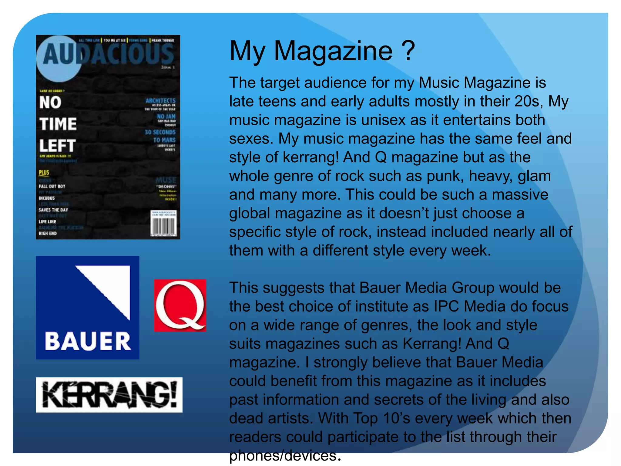 My Magazine ?
The target audience for my Music Magazine is
late teens and early adults mostly in their 20s, My
music magazine is unisex as it entertains both
sexes. My music magazine has the same feel and
style of kerrang! And Q magazine but as the
whole genre of rock such as punk, heavy, glam
and many more. This could be such a massive
global magazine as it doesn’t just choose a
specific style of rock, instead included nearly all of
them with a different style every week.
This suggests that Bauer Media Group would be
the best choice of institute as IPC Media do focus
on a wide range of genres, the look and style
suits magazines such as Kerrang! And Q
magazine. I strongly believe that Bauer Media
could benefit from this magazine as it includes
past information and secrets of the living and also
dead artists. With Top 10’s every week which then
readers could participate to the list through their
phones/devices.
 