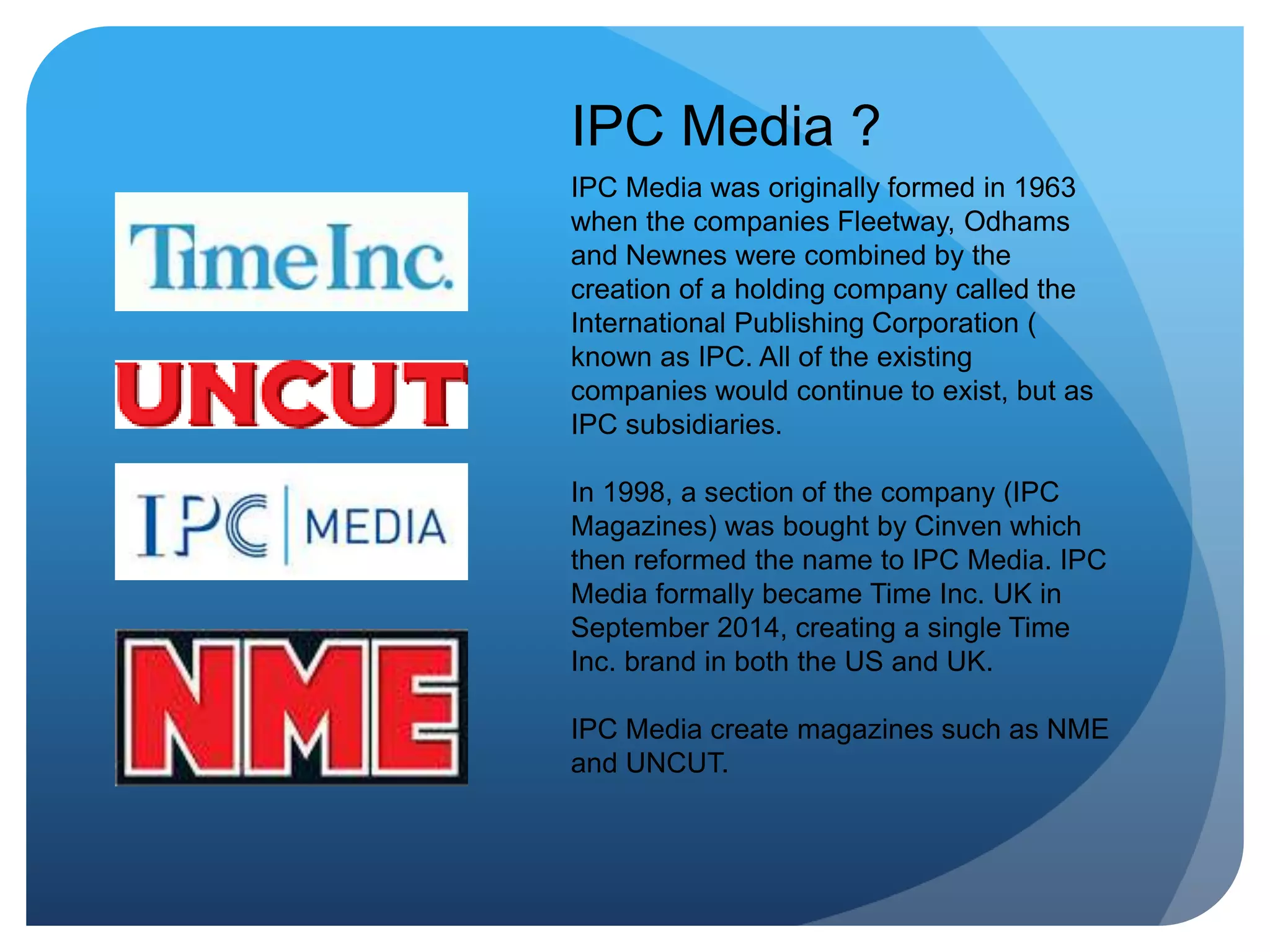 IPC Media ?
IPC Media was originally formed in 1963
when the companies Fleetway, Odhams
and Newnes were combined by the
creation of a holding company called the
International Publishing Corporation (
known as IPC. All of the existing
companies would continue to exist, but as
IPC subsidiaries.
In 1998, a section of the company (IPC
Magazines) was bought by Cinven which
then reformed the name to IPC Media. IPC
Media formally became Time Inc. UK in
September 2014, creating a single Time
Inc. brand in both the US and UK.
IPC Media create magazines such as NME
and UNCUT.
 