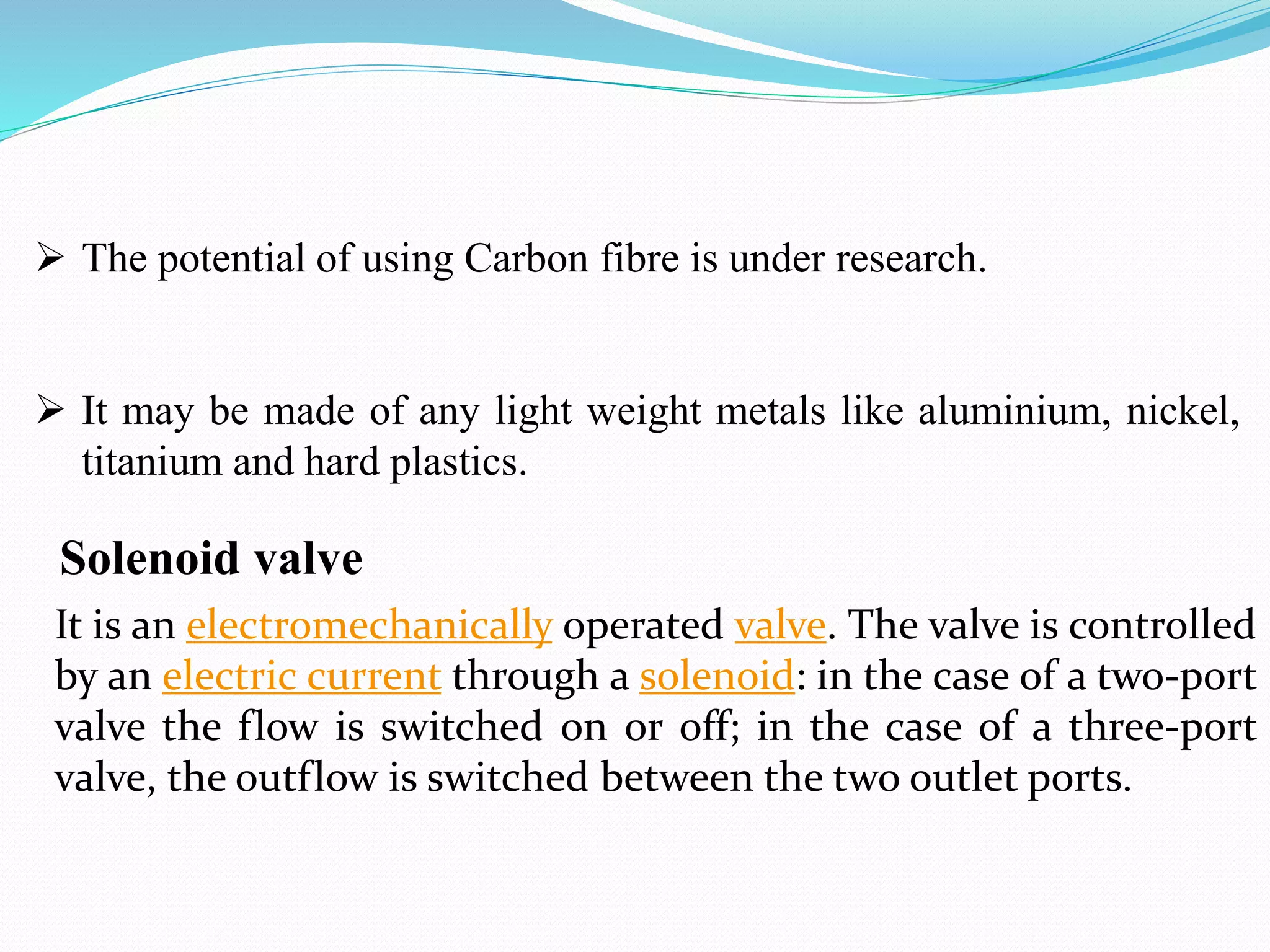 It is an electromechanically operated valve. The valve is controlled
by an electric current through a solenoid: in the case of a two-port
valve the flow is switched on or off; in the case of a three-port
valve, the outflow is switched between the two outlet ports.
Solenoid valve
 The potential of using Carbon fibre is under research.
 It may be made of any light weight metals like aluminium, nickel,
titanium and hard plastics.
 