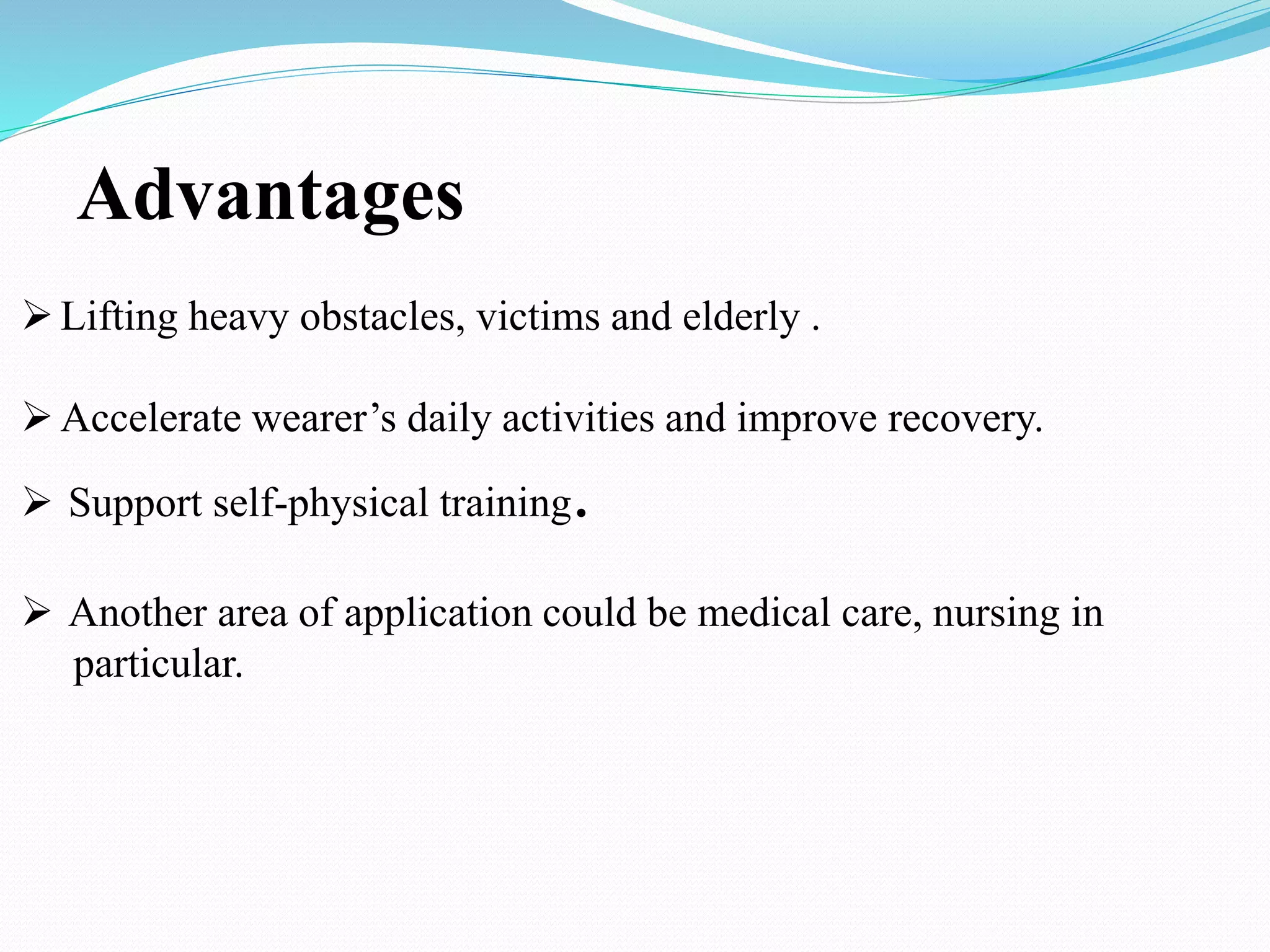 Lifting heavy obstacles, victims and elderly .
Accelerate wearer’s daily activities and improve recovery.
 Support self-physical training.
 Another area of application could be medical care, nursing in
particular.
Advantages
 