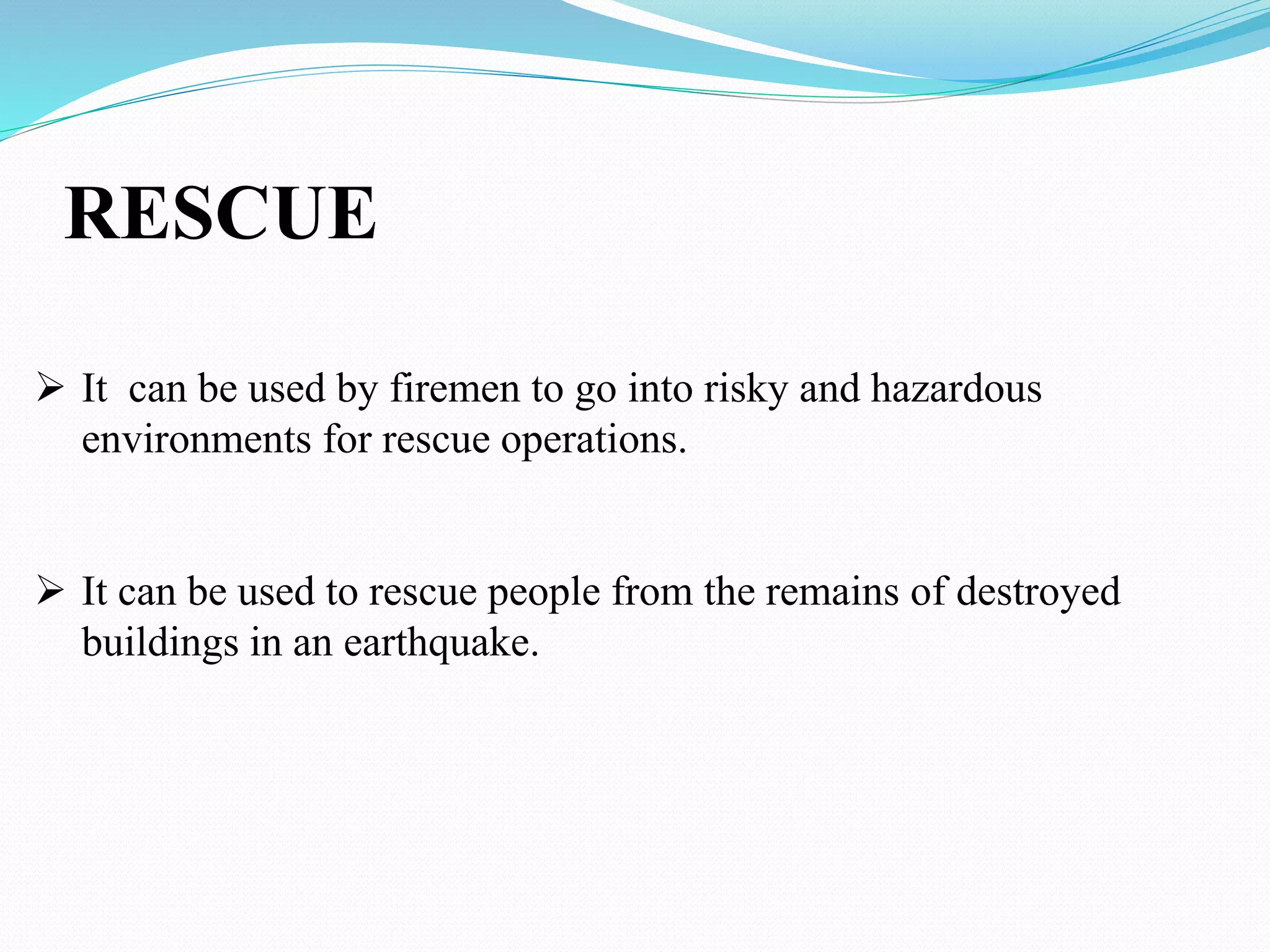 RESCUE
 It can be used by firemen to go into risky and hazardous
environments for rescue operations.
 It can be used to rescue people from the remains of destroyed
buildings in an earthquake.
 