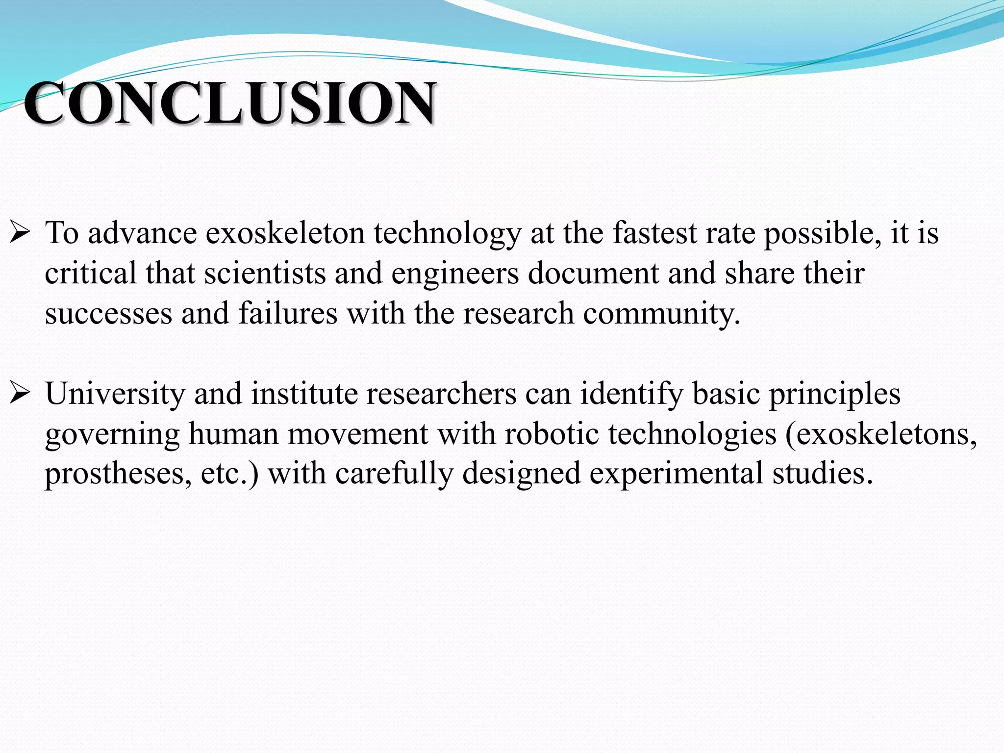 CONCLUSION
 To advance exoskeleton technology at the fastest rate possible, it is
critical that scientists and engineers document and share their
successes and failures with the research community.
 University and institute researchers can identify basic principles
governing human movement with robotic technologies (exoskeletons,
prostheses, etc.) with carefully designed experimental studies.
 