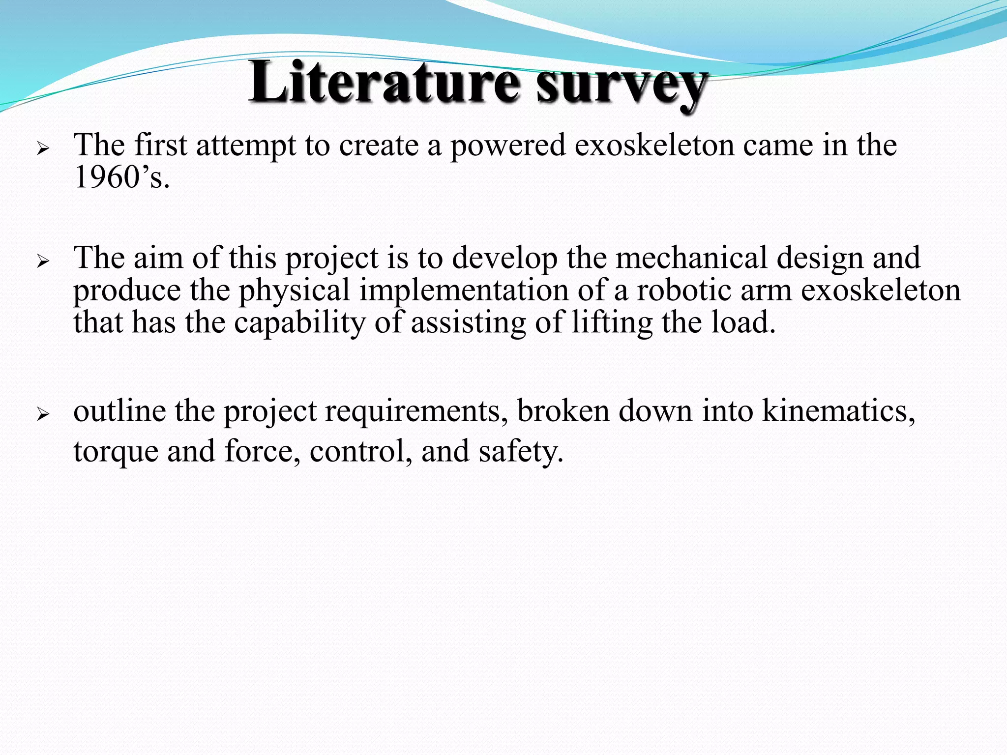Literature survey
 The first attempt to create a powered exoskeleton came in the
1960’s.
 The aim of this project is to develop the mechanical design and
produce the physical implementation of a robotic arm exoskeleton
that has the capability of assisting of lifting the load.
 outline the project requirements, broken down into kinematics,
torque and force, control, and safety.
 